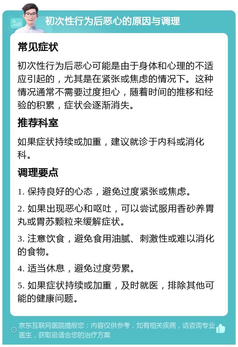 初次性行为后恶心的原因与调理 常见症状 初次性行为后恶心可能是由于身体和心理的不适应引起的，尤其是在紧张或焦虑的情况下。这种情况通常不需要过度担心，随着时间的推移和经验的积累，症状会逐渐消失。 推荐科室 如果症状持续或加重，建议就诊于内科或消化科。 调理要点 1. 保持良好的心态，避免过度紧张或焦虑。 2. 如果出现恶心和呕吐，可以尝试服用香砂养胃丸或胃苏颗粒来缓解症状。 3. 注意饮食，避免食用油腻、刺激性或难以消化的食物。 4. 适当休息，避免过度劳累。 5. 如果症状持续或加重，及时就医，排除其他可能的健康问题。