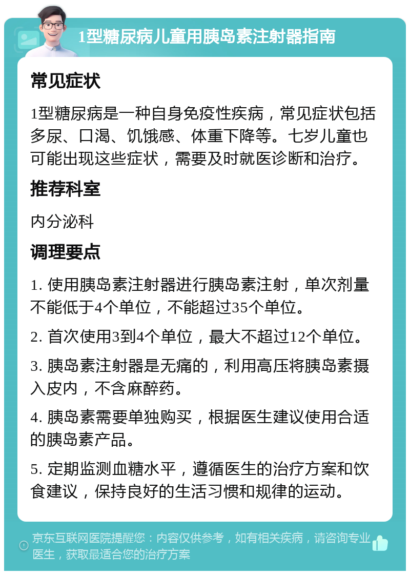 1型糖尿病儿童用胰岛素注射器指南 常见症状 1型糖尿病是一种自身免疫性疾病，常见症状包括多尿、口渴、饥饿感、体重下降等。七岁儿童也可能出现这些症状，需要及时就医诊断和治疗。 推荐科室 内分泌科 调理要点 1. 使用胰岛素注射器进行胰岛素注射，单次剂量不能低于4个单位，不能超过35个单位。 2. 首次使用3到4个单位，最大不超过12个单位。 3. 胰岛素注射器是无痛的，利用高压将胰岛素摄入皮内，不含麻醉药。 4. 胰岛素需要单独购买，根据医生建议使用合适的胰岛素产品。 5. 定期监测血糖水平，遵循医生的治疗方案和饮食建议，保持良好的生活习惯和规律的运动。