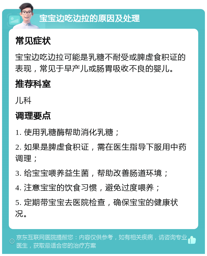 宝宝边吃边拉的原因及处理 常见症状 宝宝边吃边拉可能是乳糖不耐受或脾虚食积证的表现，常见于早产儿或肠胃吸收不良的婴儿。 推荐科室 儿科 调理要点 1. 使用乳糖酶帮助消化乳糖； 2. 如果是脾虚食积证，需在医生指导下服用中药调理； 3. 给宝宝喂养益生菌，帮助改善肠道环境； 4. 注意宝宝的饮食习惯，避免过度喂养； 5. 定期带宝宝去医院检查，确保宝宝的健康状况。