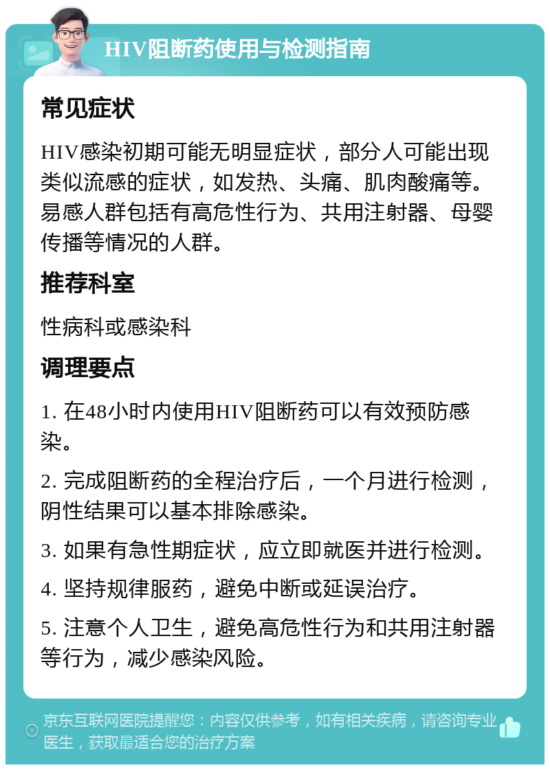 HIV阻断药使用与检测指南 常见症状 HIV感染初期可能无明显症状，部分人可能出现类似流感的症状，如发热、头痛、肌肉酸痛等。易感人群包括有高危性行为、共用注射器、母婴传播等情况的人群。 推荐科室 性病科或感染科 调理要点 1. 在48小时内使用HIV阻断药可以有效预防感染。 2. 完成阻断药的全程治疗后，一个月进行检测，阴性结果可以基本排除感染。 3. 如果有急性期症状，应立即就医并进行检测。 4. 坚持规律服药，避免中断或延误治疗。 5. 注意个人卫生，避免高危性行为和共用注射器等行为，减少感染风险。