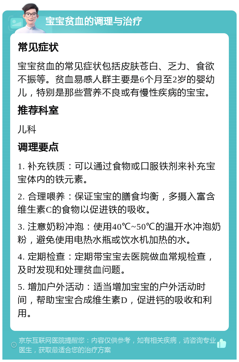 宝宝贫血的调理与治疗 常见症状 宝宝贫血的常见症状包括皮肤苍白、乏力、食欲不振等。贫血易感人群主要是6个月至2岁的婴幼儿，特别是那些营养不良或有慢性疾病的宝宝。 推荐科室 儿科 调理要点 1. 补充铁质：可以通过食物或口服铁剂来补充宝宝体内的铁元素。 2. 合理喂养：保证宝宝的膳食均衡，多摄入富含维生素C的食物以促进铁的吸收。 3. 注意奶粉冲泡：使用40℃~50℃的温开水冲泡奶粉，避免使用电热水瓶或饮水机加热的水。 4. 定期检查：定期带宝宝去医院做血常规检查，及时发现和处理贫血问题。 5. 增加户外活动：适当增加宝宝的户外活动时间，帮助宝宝合成维生素D，促进钙的吸收和利用。