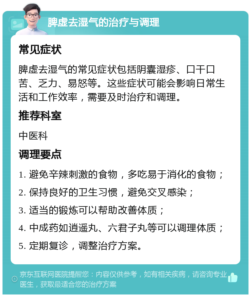 脾虚去湿气的治疗与调理 常见症状 脾虚去湿气的常见症状包括阴囊湿疹、口干口苦、乏力、易怒等。这些症状可能会影响日常生活和工作效率，需要及时治疗和调理。 推荐科室 中医科 调理要点 1. 避免辛辣刺激的食物，多吃易于消化的食物； 2. 保持良好的卫生习惯，避免交叉感染； 3. 适当的锻炼可以帮助改善体质； 4. 中成药如逍遥丸、六君子丸等可以调理体质； 5. 定期复诊，调整治疗方案。