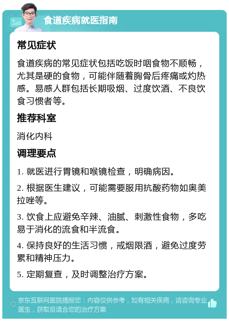 食道疾病就医指南 常见症状 食道疾病的常见症状包括吃饭时咽食物不顺畅，尤其是硬的食物，可能伴随着胸骨后疼痛或灼热感。易感人群包括长期吸烟、过度饮酒、不良饮食习惯者等。 推荐科室 消化内科 调理要点 1. 就医进行胃镜和喉镜检查，明确病因。 2. 根据医生建议，可能需要服用抗酸药物如奥美拉唑等。 3. 饮食上应避免辛辣、油腻、刺激性食物，多吃易于消化的流食和半流食。 4. 保持良好的生活习惯，戒烟限酒，避免过度劳累和精神压力。 5. 定期复查，及时调整治疗方案。