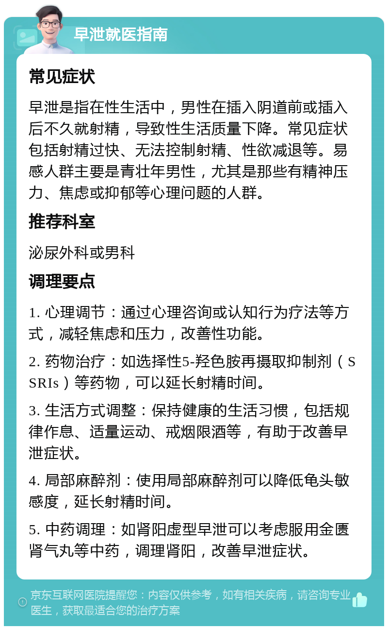 早泄就医指南 常见症状 早泄是指在性生活中，男性在插入阴道前或插入后不久就射精，导致性生活质量下降。常见症状包括射精过快、无法控制射精、性欲减退等。易感人群主要是青壮年男性，尤其是那些有精神压力、焦虑或抑郁等心理问题的人群。 推荐科室 泌尿外科或男科 调理要点 1. 心理调节：通过心理咨询或认知行为疗法等方式，减轻焦虑和压力，改善性功能。 2. 药物治疗：如选择性5-羟色胺再摄取抑制剂（SSRIs）等药物，可以延长射精时间。 3. 生活方式调整：保持健康的生活习惯，包括规律作息、适量运动、戒烟限酒等，有助于改善早泄症状。 4. 局部麻醉剂：使用局部麻醉剂可以降低龟头敏感度，延长射精时间。 5. 中药调理：如肾阳虚型早泄可以考虑服用金匮肾气丸等中药，调理肾阳，改善早泄症状。