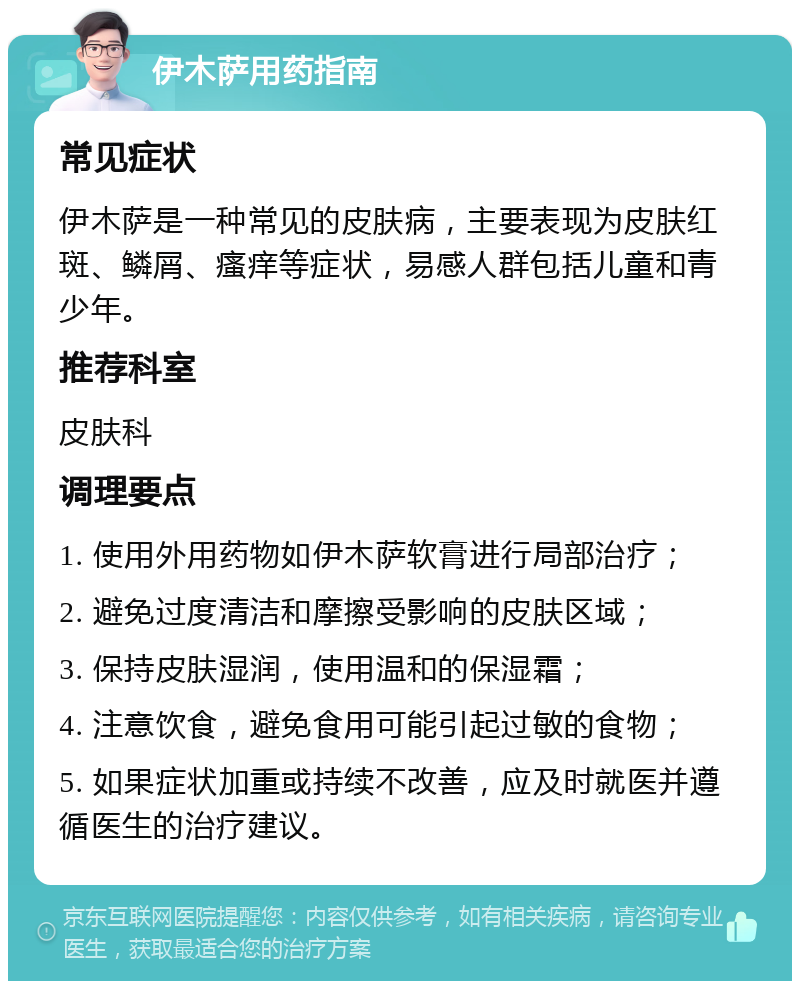 伊木萨用药指南 常见症状 伊木萨是一种常见的皮肤病，主要表现为皮肤红斑、鳞屑、瘙痒等症状，易感人群包括儿童和青少年。 推荐科室 皮肤科 调理要点 1. 使用外用药物如伊木萨软膏进行局部治疗； 2. 避免过度清洁和摩擦受影响的皮肤区域； 3. 保持皮肤湿润，使用温和的保湿霜； 4. 注意饮食，避免食用可能引起过敏的食物； 5. 如果症状加重或持续不改善，应及时就医并遵循医生的治疗建议。