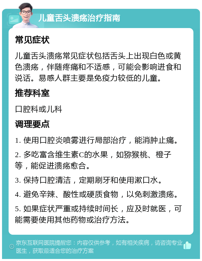 儿童舌头溃疡治疗指南 常见症状 儿童舌头溃疡常见症状包括舌头上出现白色或黄色溃疡，伴随疼痛和不适感，可能会影响进食和说话。易感人群主要是免疫力较低的儿童。 推荐科室 口腔科或儿科 调理要点 1. 使用口腔炎喷雾进行局部治疗，能消肿止痛。 2. 多吃富含维生素C的水果，如猕猴桃、橙子等，能促进溃疡愈合。 3. 保持口腔清洁，定期刷牙和使用漱口水。 4. 避免辛辣、酸性或硬质食物，以免刺激溃疡。 5. 如果症状严重或持续时间长，应及时就医，可能需要使用其他药物或治疗方法。