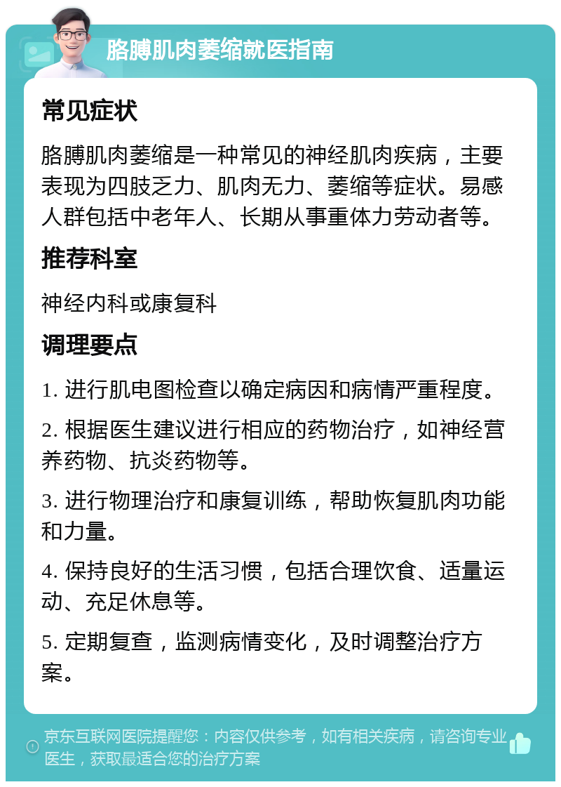 胳膊肌肉萎缩就医指南 常见症状 胳膊肌肉萎缩是一种常见的神经肌肉疾病，主要表现为四肢乏力、肌肉无力、萎缩等症状。易感人群包括中老年人、长期从事重体力劳动者等。 推荐科室 神经内科或康复科 调理要点 1. 进行肌电图检查以确定病因和病情严重程度。 2. 根据医生建议进行相应的药物治疗，如神经营养药物、抗炎药物等。 3. 进行物理治疗和康复训练，帮助恢复肌肉功能和力量。 4. 保持良好的生活习惯，包括合理饮食、适量运动、充足休息等。 5. 定期复查，监测病情变化，及时调整治疗方案。