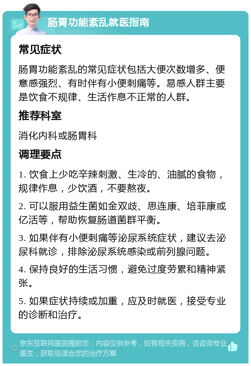 肠胃功能紊乱就医指南 常见症状 肠胃功能紊乱的常见症状包括大便次数增多、便意感强烈、有时伴有小便刺痛等。易感人群主要是饮食不规律、生活作息不正常的人群。 推荐科室 消化内科或肠胃科 调理要点 1. 饮食上少吃辛辣刺激、生冷的、油腻的食物，规律作息，少饮酒，不要熬夜。 2. 可以服用益生菌如金双歧、思连康、培菲康或亿活等，帮助恢复肠道菌群平衡。 3. 如果伴有小便刺痛等泌尿系统症状，建议去泌尿科就诊，排除泌尿系统感染或前列腺问题。 4. 保持良好的生活习惯，避免过度劳累和精神紧张。 5. 如果症状持续或加重，应及时就医，接受专业的诊断和治疗。