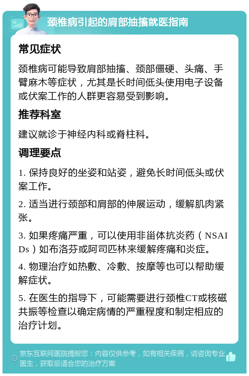 颈椎病引起的肩部抽搐就医指南 常见症状 颈椎病可能导致肩部抽搐、颈部僵硬、头痛、手臂麻木等症状，尤其是长时间低头使用电子设备或伏案工作的人群更容易受到影响。 推荐科室 建议就诊于神经内科或脊柱科。 调理要点 1. 保持良好的坐姿和站姿，避免长时间低头或伏案工作。 2. 适当进行颈部和肩部的伸展运动，缓解肌肉紧张。 3. 如果疼痛严重，可以使用非甾体抗炎药（NSAIDs）如布洛芬或阿司匹林来缓解疼痛和炎症。 4. 物理治疗如热敷、冷敷、按摩等也可以帮助缓解症状。 5. 在医生的指导下，可能需要进行颈椎CT或核磁共振等检查以确定病情的严重程度和制定相应的治疗计划。