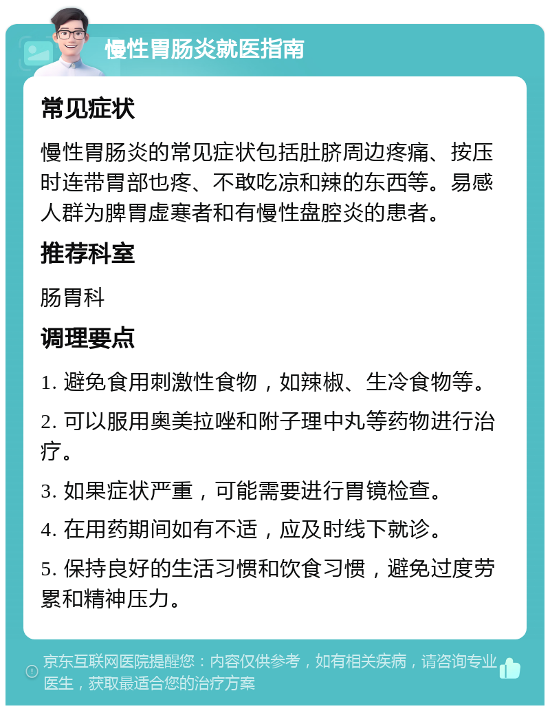 慢性胃肠炎就医指南 常见症状 慢性胃肠炎的常见症状包括肚脐周边疼痛、按压时连带胃部也疼、不敢吃凉和辣的东西等。易感人群为脾胃虚寒者和有慢性盘腔炎的患者。 推荐科室 肠胃科 调理要点 1. 避免食用刺激性食物，如辣椒、生冷食物等。 2. 可以服用奥美拉唑和附子理中丸等药物进行治疗。 3. 如果症状严重，可能需要进行胃镜检查。 4. 在用药期间如有不适，应及时线下就诊。 5. 保持良好的生活习惯和饮食习惯，避免过度劳累和精神压力。