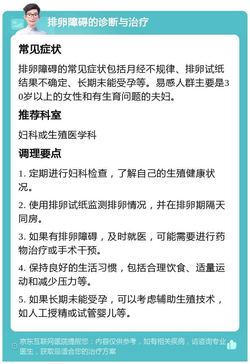 排卵障碍的诊断与治疗 常见症状 排卵障碍的常见症状包括月经不规律、排卵试纸结果不确定、长期未能受孕等。易感人群主要是30岁以上的女性和有生育问题的夫妇。 推荐科室 妇科或生殖医学科 调理要点 1. 定期进行妇科检查，了解自己的生殖健康状况。 2. 使用排卵试纸监测排卵情况，并在排卵期隔天同房。 3. 如果有排卵障碍，及时就医，可能需要进行药物治疗或手术干预。 4. 保持良好的生活习惯，包括合理饮食、适量运动和减少压力等。 5. 如果长期未能受孕，可以考虑辅助生殖技术，如人工授精或试管婴儿等。