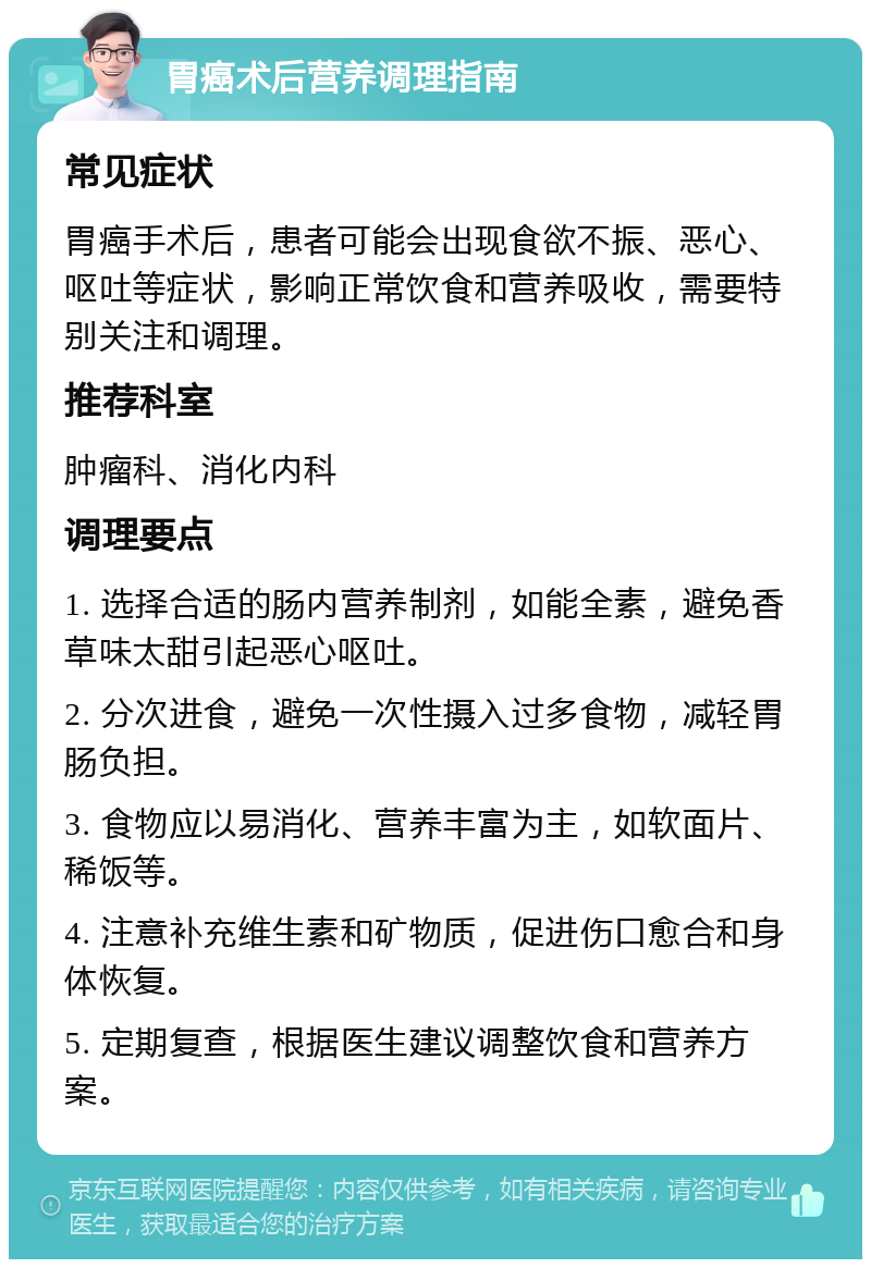 胃癌术后营养调理指南 常见症状 胃癌手术后，患者可能会出现食欲不振、恶心、呕吐等症状，影响正常饮食和营养吸收，需要特别关注和调理。 推荐科室 肿瘤科、消化内科 调理要点 1. 选择合适的肠内营养制剂，如能全素，避免香草味太甜引起恶心呕吐。 2. 分次进食，避免一次性摄入过多食物，减轻胃肠负担。 3. 食物应以易消化、营养丰富为主，如软面片、稀饭等。 4. 注意补充维生素和矿物质，促进伤口愈合和身体恢复。 5. 定期复查，根据医生建议调整饮食和营养方案。