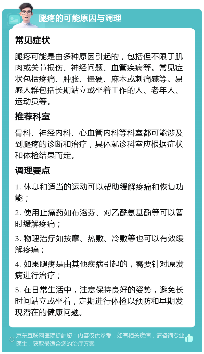 腿疼的可能原因与调理 常见症状 腿疼可能是由多种原因引起的，包括但不限于肌肉或关节损伤、神经问题、血管疾病等。常见症状包括疼痛、肿胀、僵硬、麻木或刺痛感等。易感人群包括长期站立或坐着工作的人、老年人、运动员等。 推荐科室 骨科、神经内科、心血管内科等科室都可能涉及到腿疼的诊断和治疗，具体就诊科室应根据症状和体检结果而定。 调理要点 1. 休息和适当的运动可以帮助缓解疼痛和恢复功能； 2. 使用止痛药如布洛芬、对乙酰氨基酚等可以暂时缓解疼痛； 3. 物理治疗如按摩、热敷、冷敷等也可以有效缓解疼痛； 4. 如果腿疼是由其他疾病引起的，需要针对原发病进行治疗； 5. 在日常生活中，注意保持良好的姿势，避免长时间站立或坐着，定期进行体检以预防和早期发现潜在的健康问题。