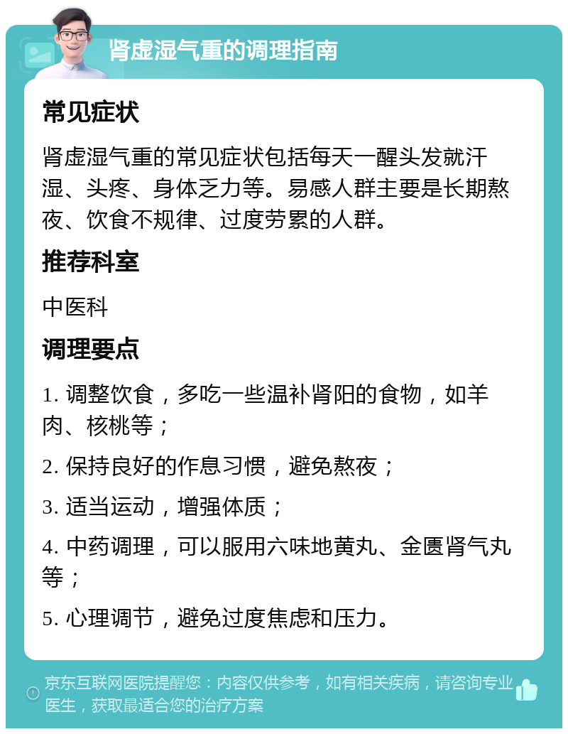 肾虚湿气重的调理指南 常见症状 肾虚湿气重的常见症状包括每天一醒头发就汗湿、头疼、身体乏力等。易感人群主要是长期熬夜、饮食不规律、过度劳累的人群。 推荐科室 中医科 调理要点 1. 调整饮食，多吃一些温补肾阳的食物，如羊肉、核桃等； 2. 保持良好的作息习惯，避免熬夜； 3. 适当运动，增强体质； 4. 中药调理，可以服用六味地黄丸、金匮肾气丸等； 5. 心理调节，避免过度焦虑和压力。