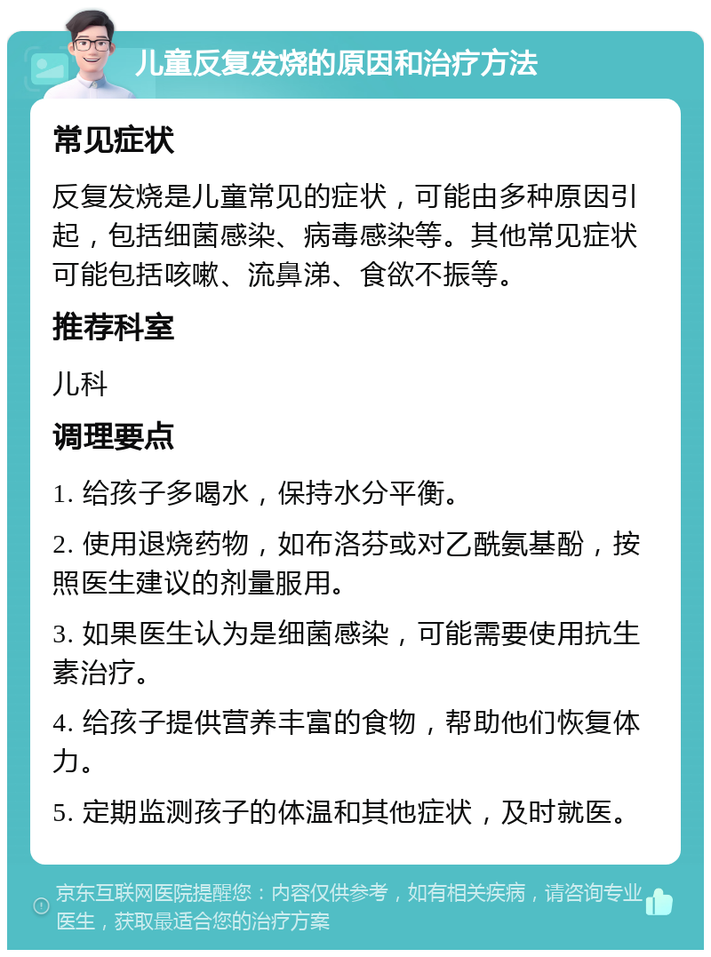 儿童反复发烧的原因和治疗方法 常见症状 反复发烧是儿童常见的症状，可能由多种原因引起，包括细菌感染、病毒感染等。其他常见症状可能包括咳嗽、流鼻涕、食欲不振等。 推荐科室 儿科 调理要点 1. 给孩子多喝水，保持水分平衡。 2. 使用退烧药物，如布洛芬或对乙酰氨基酚，按照医生建议的剂量服用。 3. 如果医生认为是细菌感染，可能需要使用抗生素治疗。 4. 给孩子提供营养丰富的食物，帮助他们恢复体力。 5. 定期监测孩子的体温和其他症状，及时就医。