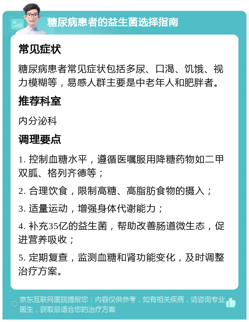 糖尿病患者的益生菌选择指南 常见症状 糖尿病患者常见症状包括多尿、口渴、饥饿、视力模糊等，易感人群主要是中老年人和肥胖者。 推荐科室 内分泌科 调理要点 1. 控制血糖水平，遵循医嘱服用降糖药物如二甲双胍、格列齐德等； 2. 合理饮食，限制高糖、高脂肪食物的摄入； 3. 适量运动，增强身体代谢能力； 4. 补充35亿的益生菌，帮助改善肠道微生态，促进营养吸收； 5. 定期复查，监测血糖和肾功能变化，及时调整治疗方案。