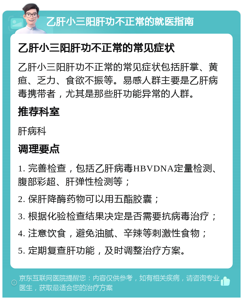 乙肝小三阳肝功不正常的就医指南 乙肝小三阳肝功不正常的常见症状 乙肝小三阳肝功不正常的常见症状包括肝掌、黄疸、乏力、食欲不振等。易感人群主要是乙肝病毒携带者，尤其是那些肝功能异常的人群。 推荐科室 肝病科 调理要点 1. 完善检查，包括乙肝病毒HBVDNA定量检测、腹部彩超、肝弹性检测等； 2. 保肝降酶药物可以用五酯胶囊； 3. 根据化验检查结果决定是否需要抗病毒治疗； 4. 注意饮食，避免油腻、辛辣等刺激性食物； 5. 定期复查肝功能，及时调整治疗方案。