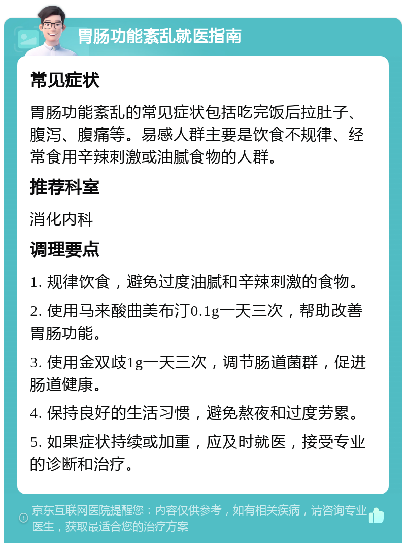 胃肠功能紊乱就医指南 常见症状 胃肠功能紊乱的常见症状包括吃完饭后拉肚子、腹泻、腹痛等。易感人群主要是饮食不规律、经常食用辛辣刺激或油腻食物的人群。 推荐科室 消化内科 调理要点 1. 规律饮食，避免过度油腻和辛辣刺激的食物。 2. 使用马来酸曲美布汀0.1g一天三次，帮助改善胃肠功能。 3. 使用金双歧1g一天三次，调节肠道菌群，促进肠道健康。 4. 保持良好的生活习惯，避免熬夜和过度劳累。 5. 如果症状持续或加重，应及时就医，接受专业的诊断和治疗。