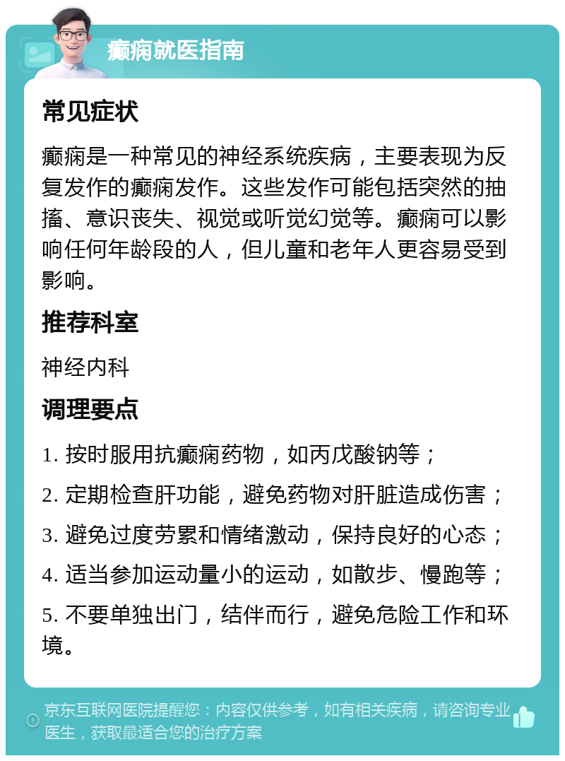 癫痫就医指南 常见症状 癫痫是一种常见的神经系统疾病，主要表现为反复发作的癫痫发作。这些发作可能包括突然的抽搐、意识丧失、视觉或听觉幻觉等。癫痫可以影响任何年龄段的人，但儿童和老年人更容易受到影响。 推荐科室 神经内科 调理要点 1. 按时服用抗癫痫药物，如丙戊酸钠等； 2. 定期检查肝功能，避免药物对肝脏造成伤害； 3. 避免过度劳累和情绪激动，保持良好的心态； 4. 适当参加运动量小的运动，如散步、慢跑等； 5. 不要单独出门，结伴而行，避免危险工作和环境。