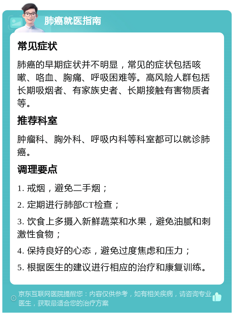 肺癌就医指南 常见症状 肺癌的早期症状并不明显，常见的症状包括咳嗽、咯血、胸痛、呼吸困难等。高风险人群包括长期吸烟者、有家族史者、长期接触有害物质者等。 推荐科室 肿瘤科、胸外科、呼吸内科等科室都可以就诊肺癌。 调理要点 1. 戒烟，避免二手烟； 2. 定期进行肺部CT检查； 3. 饮食上多摄入新鲜蔬菜和水果，避免油腻和刺激性食物； 4. 保持良好的心态，避免过度焦虑和压力； 5. 根据医生的建议进行相应的治疗和康复训练。