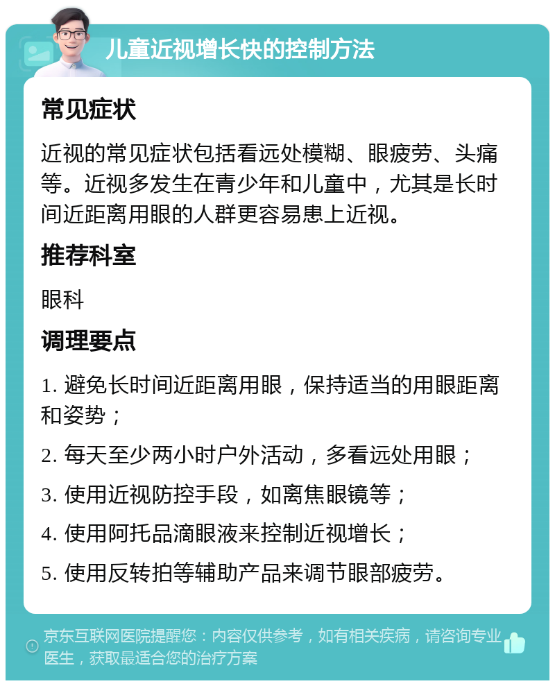 儿童近视增长快的控制方法 常见症状 近视的常见症状包括看远处模糊、眼疲劳、头痛等。近视多发生在青少年和儿童中，尤其是长时间近距离用眼的人群更容易患上近视。 推荐科室 眼科 调理要点 1. 避免长时间近距离用眼，保持适当的用眼距离和姿势； 2. 每天至少两小时户外活动，多看远处用眼； 3. 使用近视防控手段，如离焦眼镜等； 4. 使用阿托品滴眼液来控制近视增长； 5. 使用反转拍等辅助产品来调节眼部疲劳。