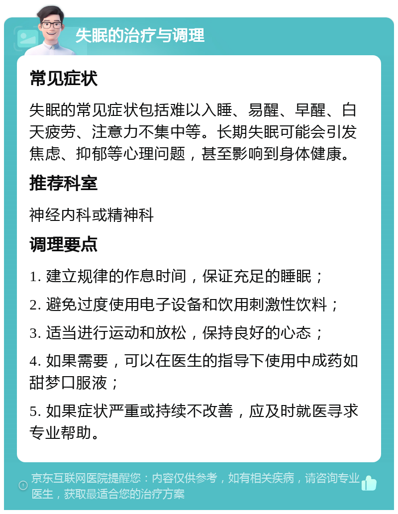 失眠的治疗与调理 常见症状 失眠的常见症状包括难以入睡、易醒、早醒、白天疲劳、注意力不集中等。长期失眠可能会引发焦虑、抑郁等心理问题，甚至影响到身体健康。 推荐科室 神经内科或精神科 调理要点 1. 建立规律的作息时间，保证充足的睡眠； 2. 避免过度使用电子设备和饮用刺激性饮料； 3. 适当进行运动和放松，保持良好的心态； 4. 如果需要，可以在医生的指导下使用中成药如甜梦口服液； 5. 如果症状严重或持续不改善，应及时就医寻求专业帮助。