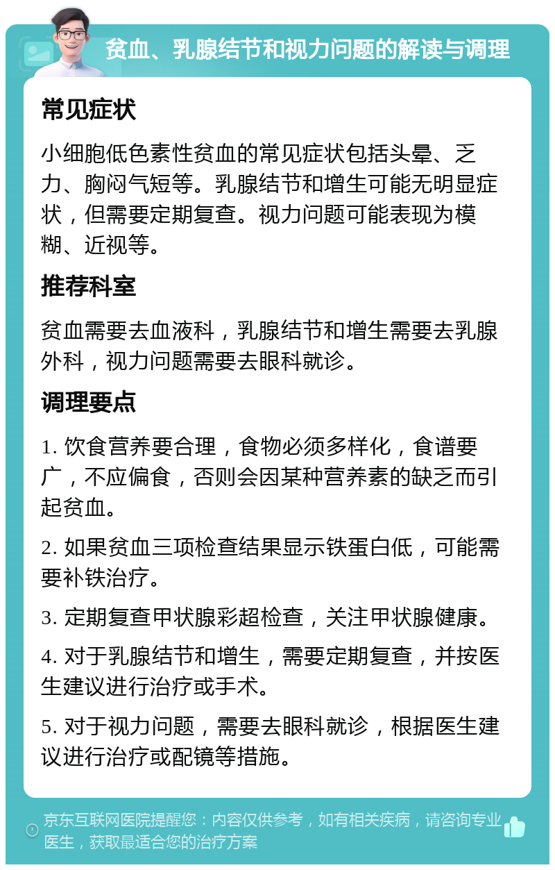 贫血、乳腺结节和视力问题的解读与调理 常见症状 小细胞低色素性贫血的常见症状包括头晕、乏力、胸闷气短等。乳腺结节和增生可能无明显症状，但需要定期复查。视力问题可能表现为模糊、近视等。 推荐科室 贫血需要去血液科，乳腺结节和增生需要去乳腺外科，视力问题需要去眼科就诊。 调理要点 1. 饮食营养要合理，食物必须多样化，食谱要广，不应偏食，否则会因某种营养素的缺乏而引起贫血。 2. 如果贫血三项检查结果显示铁蛋白低，可能需要补铁治疗。 3. 定期复查甲状腺彩超检查，关注甲状腺健康。 4. 对于乳腺结节和增生，需要定期复查，并按医生建议进行治疗或手术。 5. 对于视力问题，需要去眼科就诊，根据医生建议进行治疗或配镜等措施。