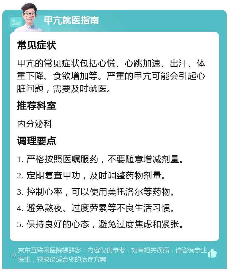 甲亢就医指南 常见症状 甲亢的常见症状包括心慌、心跳加速、出汗、体重下降、食欲增加等。严重的甲亢可能会引起心脏问题，需要及时就医。 推荐科室 内分泌科 调理要点 1. 严格按照医嘱服药，不要随意增减剂量。 2. 定期复查甲功，及时调整药物剂量。 3. 控制心率，可以使用美托洛尔等药物。 4. 避免熬夜、过度劳累等不良生活习惯。 5. 保持良好的心态，避免过度焦虑和紧张。