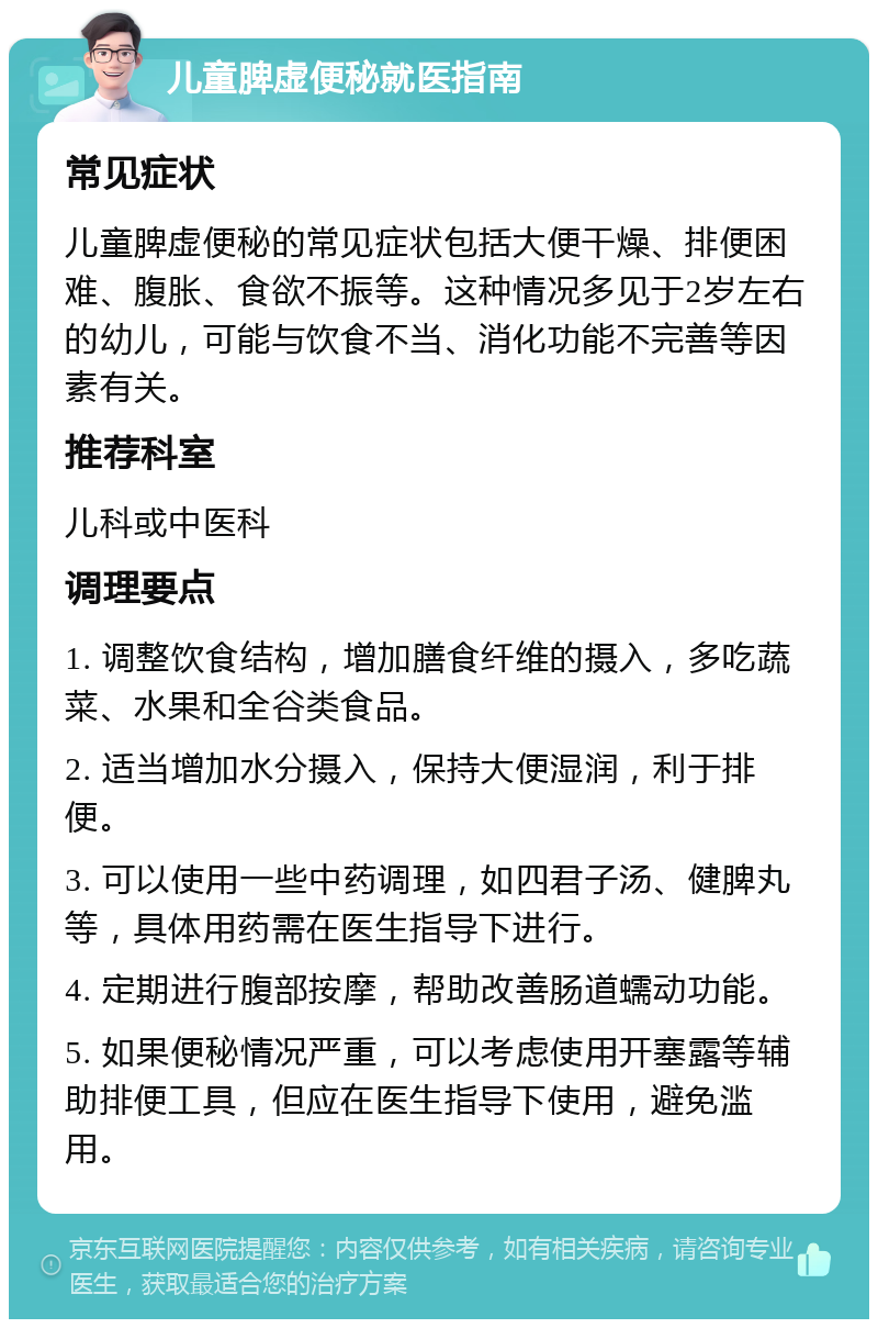 儿童脾虚便秘就医指南 常见症状 儿童脾虚便秘的常见症状包括大便干燥、排便困难、腹胀、食欲不振等。这种情况多见于2岁左右的幼儿，可能与饮食不当、消化功能不完善等因素有关。 推荐科室 儿科或中医科 调理要点 1. 调整饮食结构，增加膳食纤维的摄入，多吃蔬菜、水果和全谷类食品。 2. 适当增加水分摄入，保持大便湿润，利于排便。 3. 可以使用一些中药调理，如四君子汤、健脾丸等，具体用药需在医生指导下进行。 4. 定期进行腹部按摩，帮助改善肠道蠕动功能。 5. 如果便秘情况严重，可以考虑使用开塞露等辅助排便工具，但应在医生指导下使用，避免滥用。