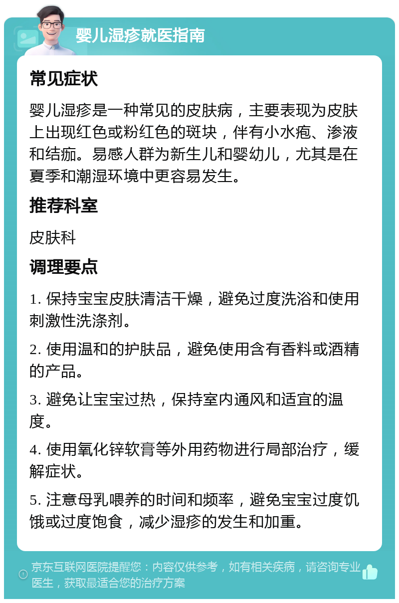 婴儿湿疹就医指南 常见症状 婴儿湿疹是一种常见的皮肤病，主要表现为皮肤上出现红色或粉红色的斑块，伴有小水疱、渗液和结痂。易感人群为新生儿和婴幼儿，尤其是在夏季和潮湿环境中更容易发生。 推荐科室 皮肤科 调理要点 1. 保持宝宝皮肤清洁干燥，避免过度洗浴和使用刺激性洗涤剂。 2. 使用温和的护肤品，避免使用含有香料或酒精的产品。 3. 避免让宝宝过热，保持室内通风和适宜的温度。 4. 使用氧化锌软膏等外用药物进行局部治疗，缓解症状。 5. 注意母乳喂养的时间和频率，避免宝宝过度饥饿或过度饱食，减少湿疹的发生和加重。