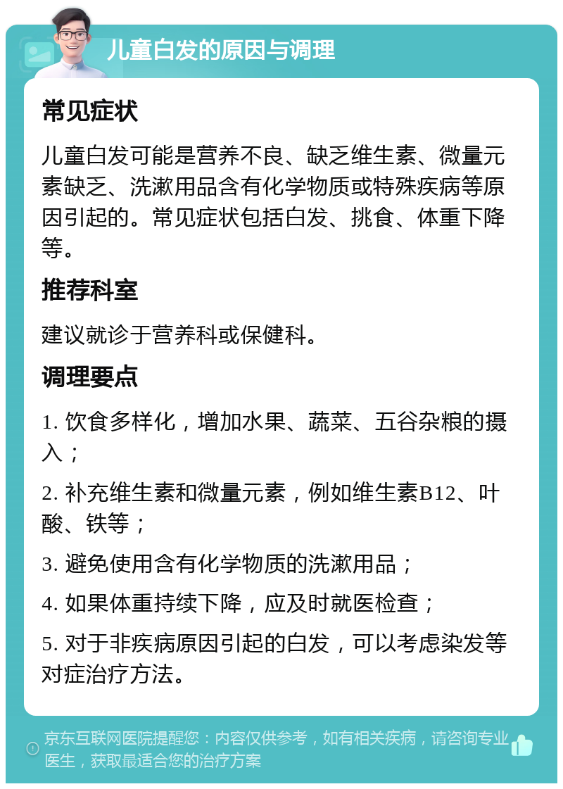 儿童白发的原因与调理 常见症状 儿童白发可能是营养不良、缺乏维生素、微量元素缺乏、洗漱用品含有化学物质或特殊疾病等原因引起的。常见症状包括白发、挑食、体重下降等。 推荐科室 建议就诊于营养科或保健科。 调理要点 1. 饮食多样化，增加水果、蔬菜、五谷杂粮的摄入； 2. 补充维生素和微量元素，例如维生素B12、叶酸、铁等； 3. 避免使用含有化学物质的洗漱用品； 4. 如果体重持续下降，应及时就医检查； 5. 对于非疾病原因引起的白发，可以考虑染发等对症治疗方法。