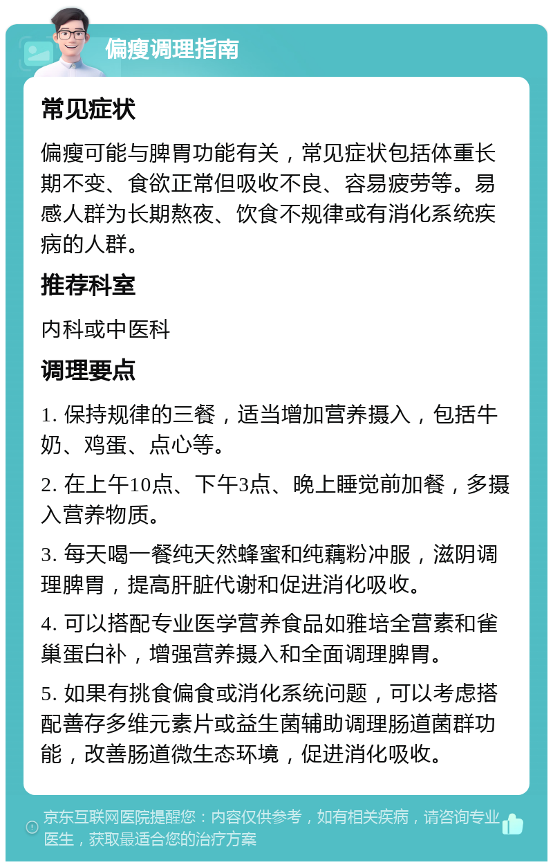 偏瘦调理指南 常见症状 偏瘦可能与脾胃功能有关，常见症状包括体重长期不变、食欲正常但吸收不良、容易疲劳等。易感人群为长期熬夜、饮食不规律或有消化系统疾病的人群。 推荐科室 内科或中医科 调理要点 1. 保持规律的三餐，适当增加营养摄入，包括牛奶、鸡蛋、点心等。 2. 在上午10点、下午3点、晚上睡觉前加餐，多摄入营养物质。 3. 每天喝一餐纯天然蜂蜜和纯藕粉冲服，滋阴调理脾胃，提高肝脏代谢和促进消化吸收。 4. 可以搭配专业医学营养食品如雅培全营素和雀巢蛋白补，增强营养摄入和全面调理脾胃。 5. 如果有挑食偏食或消化系统问题，可以考虑搭配善存多维元素片或益生菌辅助调理肠道菌群功能，改善肠道微生态环境，促进消化吸收。