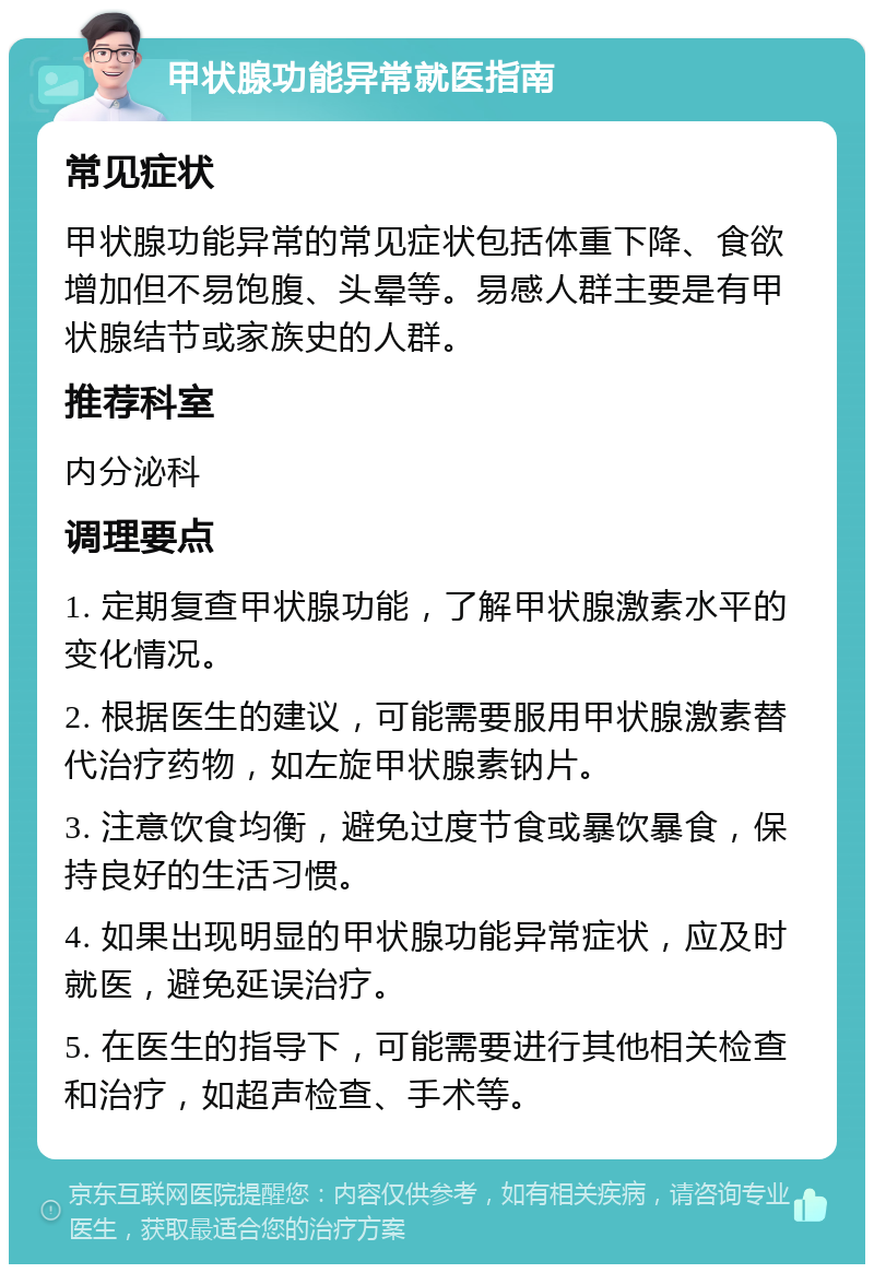 甲状腺功能异常就医指南 常见症状 甲状腺功能异常的常见症状包括体重下降、食欲增加但不易饱腹、头晕等。易感人群主要是有甲状腺结节或家族史的人群。 推荐科室 内分泌科 调理要点 1. 定期复查甲状腺功能，了解甲状腺激素水平的变化情况。 2. 根据医生的建议，可能需要服用甲状腺激素替代治疗药物，如左旋甲状腺素钠片。 3. 注意饮食均衡，避免过度节食或暴饮暴食，保持良好的生活习惯。 4. 如果出现明显的甲状腺功能异常症状，应及时就医，避免延误治疗。 5. 在医生的指导下，可能需要进行其他相关检查和治疗，如超声检查、手术等。