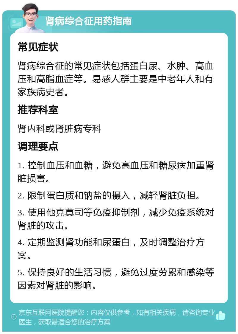 肾病综合征用药指南 常见症状 肾病综合征的常见症状包括蛋白尿、水肿、高血压和高脂血症等。易感人群主要是中老年人和有家族病史者。 推荐科室 肾内科或肾脏病专科 调理要点 1. 控制血压和血糖，避免高血压和糖尿病加重肾脏损害。 2. 限制蛋白质和钠盐的摄入，减轻肾脏负担。 3. 使用他克莫司等免疫抑制剂，减少免疫系统对肾脏的攻击。 4. 定期监测肾功能和尿蛋白，及时调整治疗方案。 5. 保持良好的生活习惯，避免过度劳累和感染等因素对肾脏的影响。