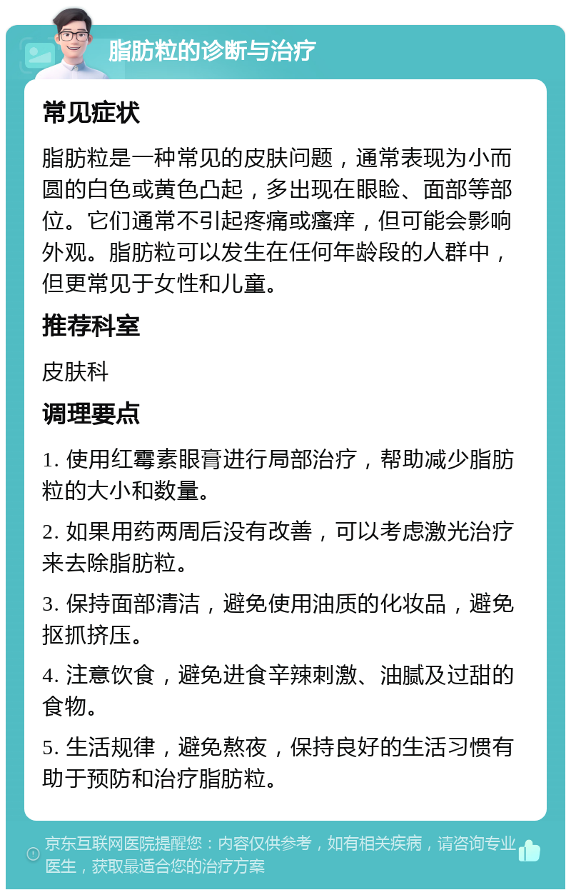 脂肪粒的诊断与治疗 常见症状 脂肪粒是一种常见的皮肤问题，通常表现为小而圆的白色或黄色凸起，多出现在眼睑、面部等部位。它们通常不引起疼痛或瘙痒，但可能会影响外观。脂肪粒可以发生在任何年龄段的人群中，但更常见于女性和儿童。 推荐科室 皮肤科 调理要点 1. 使用红霉素眼膏进行局部治疗，帮助减少脂肪粒的大小和数量。 2. 如果用药两周后没有改善，可以考虑激光治疗来去除脂肪粒。 3. 保持面部清洁，避免使用油质的化妆品，避免抠抓挤压。 4. 注意饮食，避免进食辛辣刺激、油腻及过甜的食物。 5. 生活规律，避免熬夜，保持良好的生活习惯有助于预防和治疗脂肪粒。