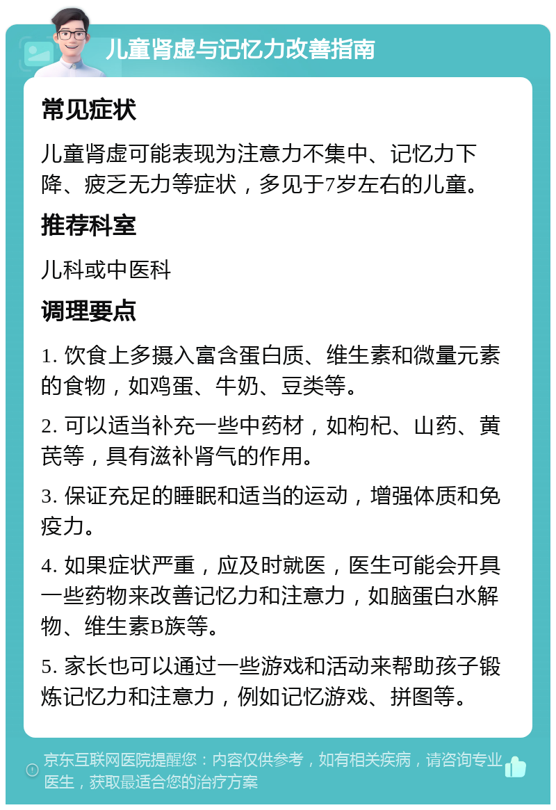 儿童肾虚与记忆力改善指南 常见症状 儿童肾虚可能表现为注意力不集中、记忆力下降、疲乏无力等症状，多见于7岁左右的儿童。 推荐科室 儿科或中医科 调理要点 1. 饮食上多摄入富含蛋白质、维生素和微量元素的食物，如鸡蛋、牛奶、豆类等。 2. 可以适当补充一些中药材，如枸杞、山药、黄芪等，具有滋补肾气的作用。 3. 保证充足的睡眠和适当的运动，增强体质和免疫力。 4. 如果症状严重，应及时就医，医生可能会开具一些药物来改善记忆力和注意力，如脑蛋白水解物、维生素B族等。 5. 家长也可以通过一些游戏和活动来帮助孩子锻炼记忆力和注意力，例如记忆游戏、拼图等。