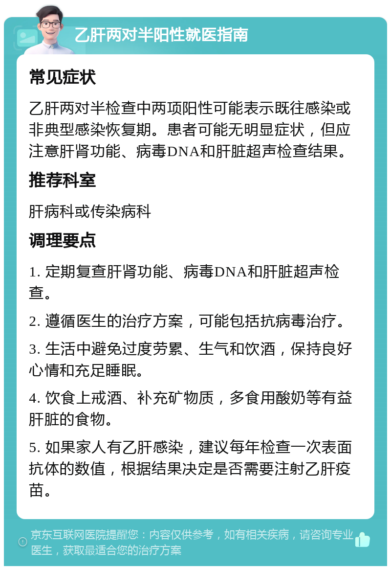 乙肝两对半阳性就医指南 常见症状 乙肝两对半检查中两项阳性可能表示既往感染或非典型感染恢复期。患者可能无明显症状，但应注意肝肾功能、病毒DNA和肝脏超声检查结果。 推荐科室 肝病科或传染病科 调理要点 1. 定期复查肝肾功能、病毒DNA和肝脏超声检查。 2. 遵循医生的治疗方案，可能包括抗病毒治疗。 3. 生活中避免过度劳累、生气和饮酒，保持良好心情和充足睡眠。 4. 饮食上戒酒、补充矿物质，多食用酸奶等有益肝脏的食物。 5. 如果家人有乙肝感染，建议每年检查一次表面抗体的数值，根据结果决定是否需要注射乙肝疫苗。