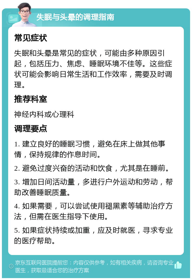 失眠与头晕的调理指南 常见症状 失眠和头晕是常见的症状，可能由多种原因引起，包括压力、焦虑、睡眠环境不佳等。这些症状可能会影响日常生活和工作效率，需要及时调理。 推荐科室 神经内科或心理科 调理要点 1. 建立良好的睡眠习惯，避免在床上做其他事情，保持规律的作息时间。 2. 避免过度兴奋的活动和饮食，尤其是在睡前。 3. 增加日间活动量，多进行户外运动和劳动，帮助改善睡眠质量。 4. 如果需要，可以尝试使用褪黑素等辅助治疗方法，但需在医生指导下使用。 5. 如果症状持续或加重，应及时就医，寻求专业的医疗帮助。