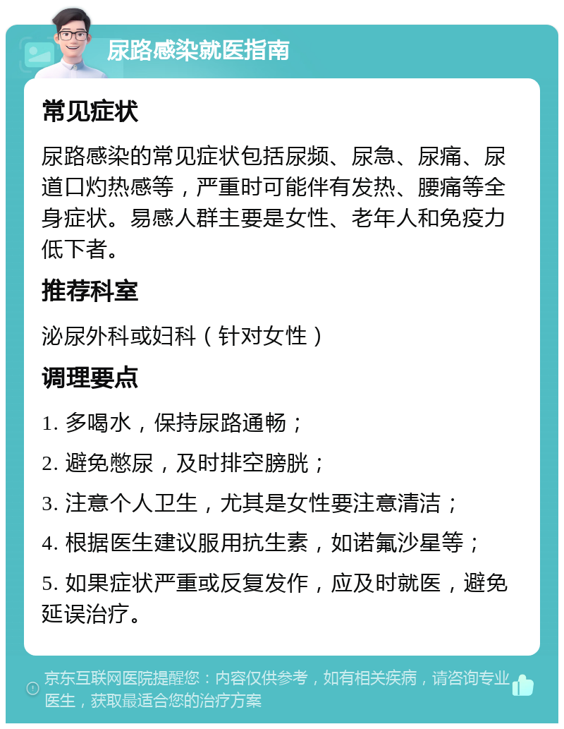 尿路感染就医指南 常见症状 尿路感染的常见症状包括尿频、尿急、尿痛、尿道口灼热感等，严重时可能伴有发热、腰痛等全身症状。易感人群主要是女性、老年人和免疫力低下者。 推荐科室 泌尿外科或妇科（针对女性） 调理要点 1. 多喝水，保持尿路通畅； 2. 避免憋尿，及时排空膀胱； 3. 注意个人卫生，尤其是女性要注意清洁； 4. 根据医生建议服用抗生素，如诺氟沙星等； 5. 如果症状严重或反复发作，应及时就医，避免延误治疗。