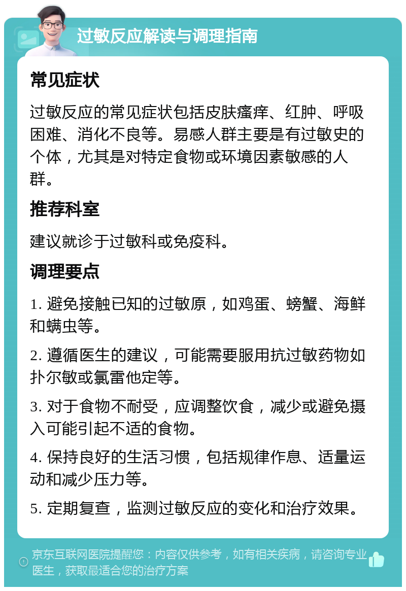 过敏反应解读与调理指南 常见症状 过敏反应的常见症状包括皮肤瘙痒、红肿、呼吸困难、消化不良等。易感人群主要是有过敏史的个体，尤其是对特定食物或环境因素敏感的人群。 推荐科室 建议就诊于过敏科或免疫科。 调理要点 1. 避免接触已知的过敏原，如鸡蛋、螃蟹、海鲜和螨虫等。 2. 遵循医生的建议，可能需要服用抗过敏药物如扑尔敏或氯雷他定等。 3. 对于食物不耐受，应调整饮食，减少或避免摄入可能引起不适的食物。 4. 保持良好的生活习惯，包括规律作息、适量运动和减少压力等。 5. 定期复查，监测过敏反应的变化和治疗效果。