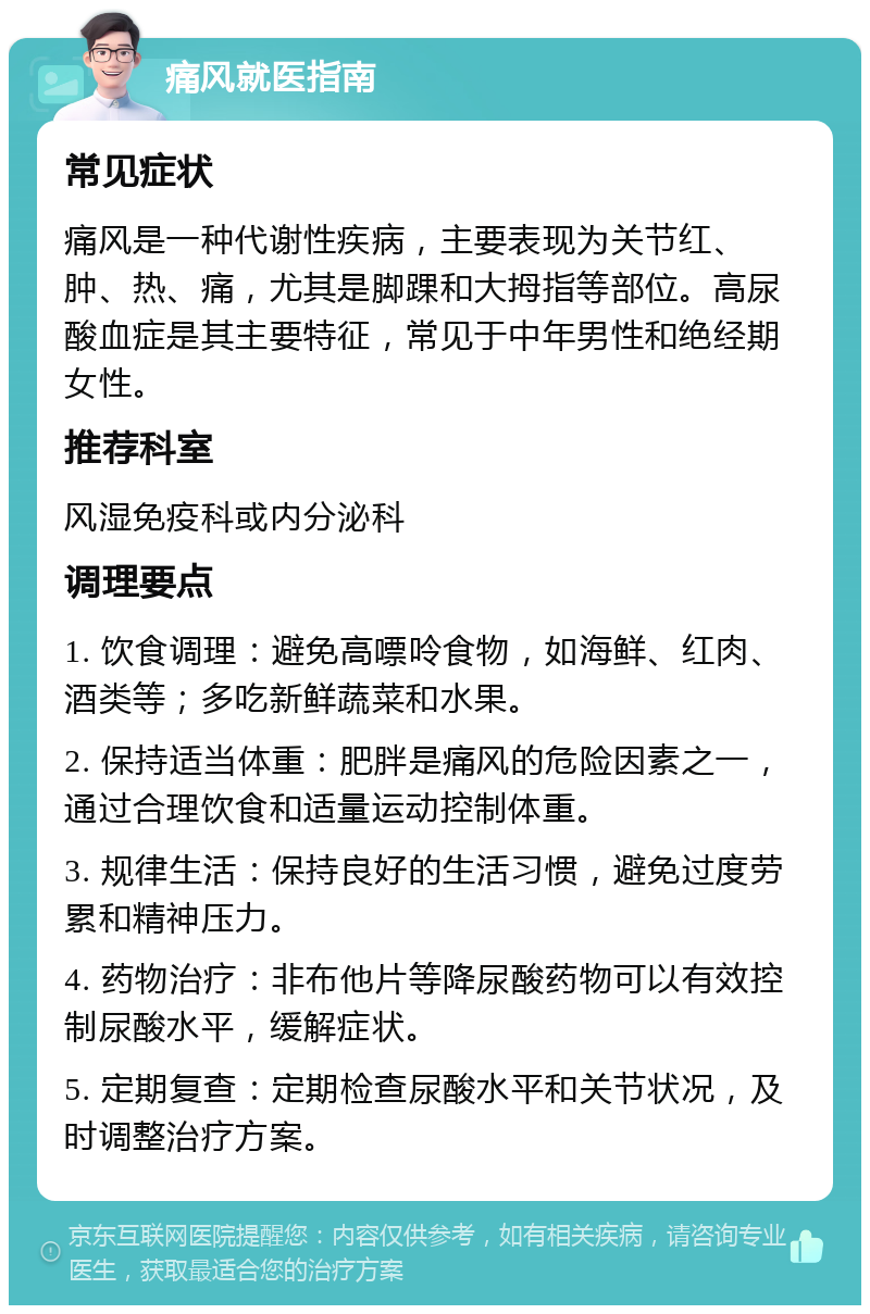 痛风就医指南 常见症状 痛风是一种代谢性疾病，主要表现为关节红、肿、热、痛，尤其是脚踝和大拇指等部位。高尿酸血症是其主要特征，常见于中年男性和绝经期女性。 推荐科室 风湿免疫科或内分泌科 调理要点 1. 饮食调理：避免高嘌呤食物，如海鲜、红肉、酒类等；多吃新鲜蔬菜和水果。 2. 保持适当体重：肥胖是痛风的危险因素之一，通过合理饮食和适量运动控制体重。 3. 规律生活：保持良好的生活习惯，避免过度劳累和精神压力。 4. 药物治疗：非布他片等降尿酸药物可以有效控制尿酸水平，缓解症状。 5. 定期复查：定期检查尿酸水平和关节状况，及时调整治疗方案。