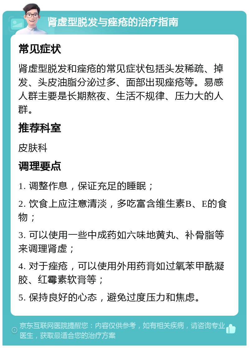 肾虚型脱发与痤疮的治疗指南 常见症状 肾虚型脱发和痤疮的常见症状包括头发稀疏、掉发、头皮油脂分泌过多、面部出现痤疮等。易感人群主要是长期熬夜、生活不规律、压力大的人群。 推荐科室 皮肤科 调理要点 1. 调整作息，保证充足的睡眠； 2. 饮食上应注意清淡，多吃富含维生素B、E的食物； 3. 可以使用一些中成药如六味地黄丸、补骨脂等来调理肾虚； 4. 对于痤疮，可以使用外用药膏如过氧苯甲酰凝胶、红霉素软膏等； 5. 保持良好的心态，避免过度压力和焦虑。