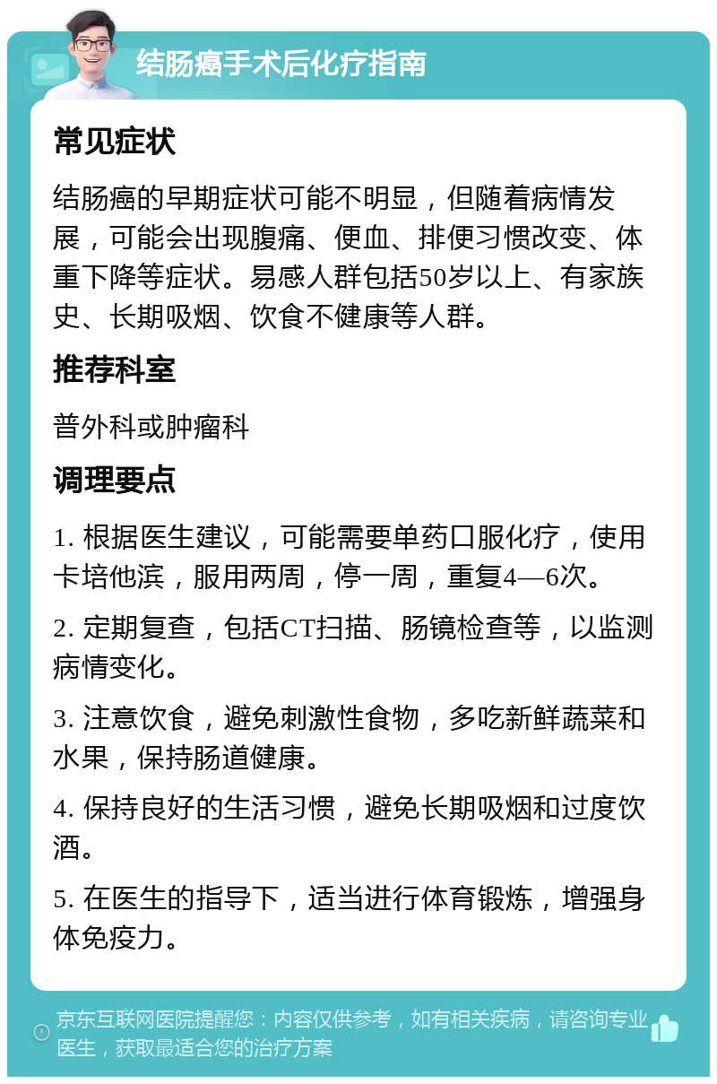 结肠癌手术后化疗指南 常见症状 结肠癌的早期症状可能不明显，但随着病情发展，可能会出现腹痛、便血、排便习惯改变、体重下降等症状。易感人群包括50岁以上、有家族史、长期吸烟、饮食不健康等人群。 推荐科室 普外科或肿瘤科 调理要点 1. 根据医生建议，可能需要单药口服化疗，使用卡培他滨，服用两周，停一周，重复4—6次。 2. 定期复查，包括CT扫描、肠镜检查等，以监测病情变化。 3. 注意饮食，避免刺激性食物，多吃新鲜蔬菜和水果，保持肠道健康。 4. 保持良好的生活习惯，避免长期吸烟和过度饮酒。 5. 在医生的指导下，适当进行体育锻炼，增强身体免疫力。