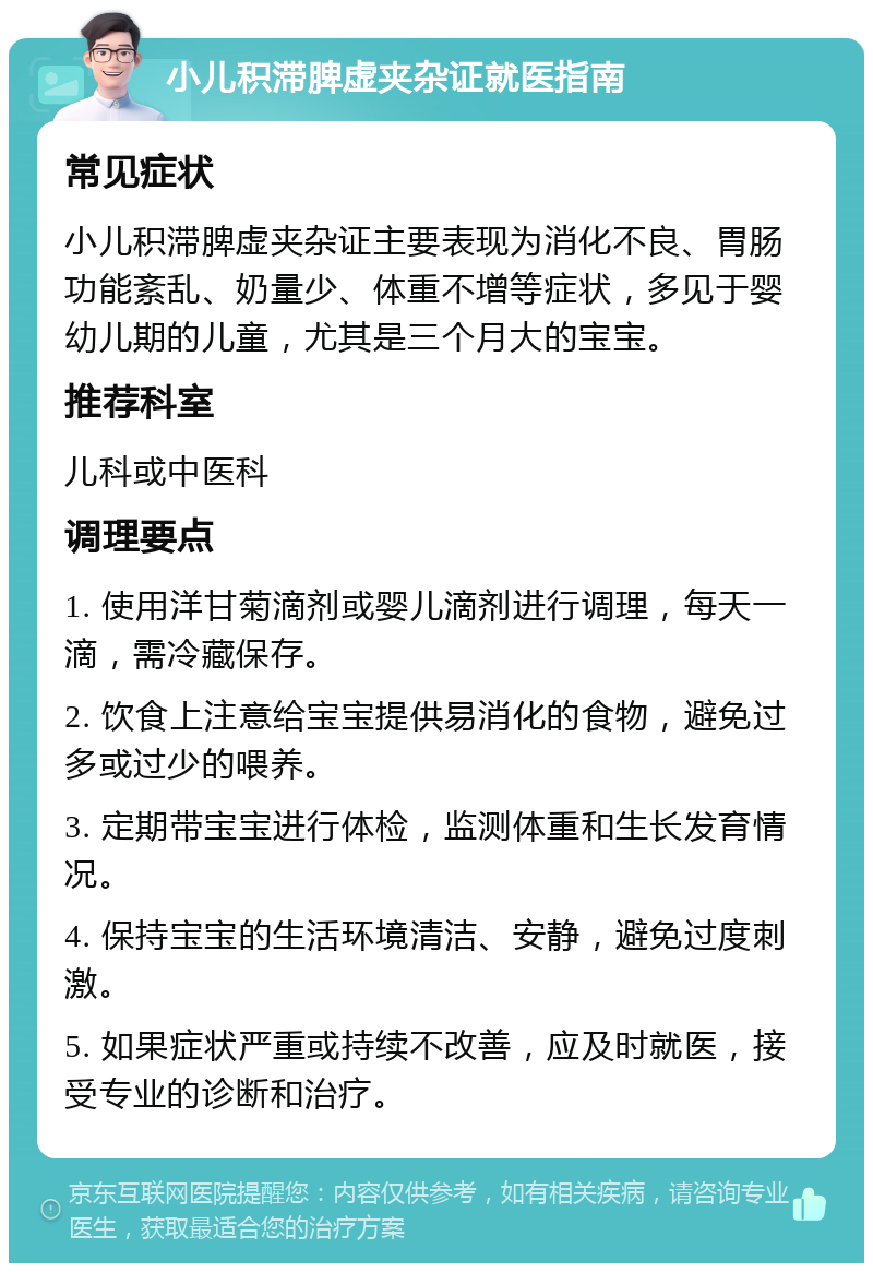 小儿积滞脾虚夹杂证就医指南 常见症状 小儿积滞脾虚夹杂证主要表现为消化不良、胃肠功能紊乱、奶量少、体重不增等症状，多见于婴幼儿期的儿童，尤其是三个月大的宝宝。 推荐科室 儿科或中医科 调理要点 1. 使用洋甘菊滴剂或婴儿滴剂进行调理，每天一滴，需冷藏保存。 2. 饮食上注意给宝宝提供易消化的食物，避免过多或过少的喂养。 3. 定期带宝宝进行体检，监测体重和生长发育情况。 4. 保持宝宝的生活环境清洁、安静，避免过度刺激。 5. 如果症状严重或持续不改善，应及时就医，接受专业的诊断和治疗。