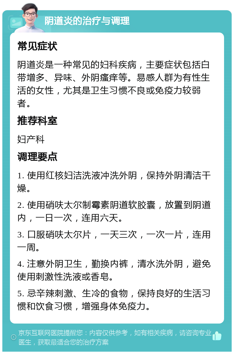 阴道炎的治疗与调理 常见症状 阴道炎是一种常见的妇科疾病，主要症状包括白带增多、异味、外阴瘙痒等。易感人群为有性生活的女性，尤其是卫生习惯不良或免疫力较弱者。 推荐科室 妇产科 调理要点 1. 使用红核妇洁洗液冲洗外阴，保持外阴清洁干燥。 2. 使用硝呋太尔制霉素阴道软胶囊，放置到阴道内，一日一次，连用六天。 3. 口服硝呋太尔片，一天三次，一次一片，连用一周。 4. 注意外阴卫生，勤换内裤，清水洗外阴，避免使用刺激性洗液或香皂。 5. 忌辛辣刺激、生冷的食物，保持良好的生活习惯和饮食习惯，增强身体免疫力。