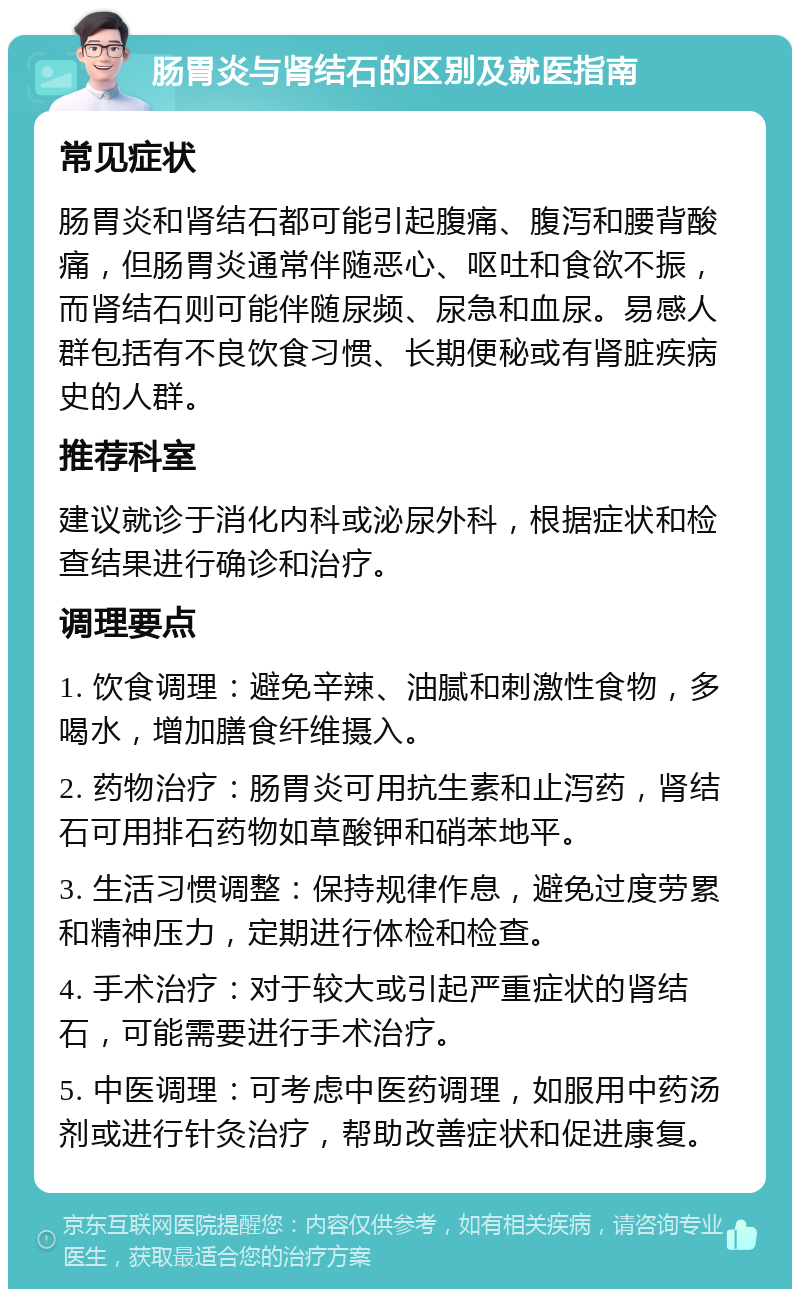 肠胃炎与肾结石的区别及就医指南 常见症状 肠胃炎和肾结石都可能引起腹痛、腹泻和腰背酸痛，但肠胃炎通常伴随恶心、呕吐和食欲不振，而肾结石则可能伴随尿频、尿急和血尿。易感人群包括有不良饮食习惯、长期便秘或有肾脏疾病史的人群。 推荐科室 建议就诊于消化内科或泌尿外科，根据症状和检查结果进行确诊和治疗。 调理要点 1. 饮食调理：避免辛辣、油腻和刺激性食物，多喝水，增加膳食纤维摄入。 2. 药物治疗：肠胃炎可用抗生素和止泻药，肾结石可用排石药物如草酸钾和硝苯地平。 3. 生活习惯调整：保持规律作息，避免过度劳累和精神压力，定期进行体检和检查。 4. 手术治疗：对于较大或引起严重症状的肾结石，可能需要进行手术治疗。 5. 中医调理：可考虑中医药调理，如服用中药汤剂或进行针灸治疗，帮助改善症状和促进康复。