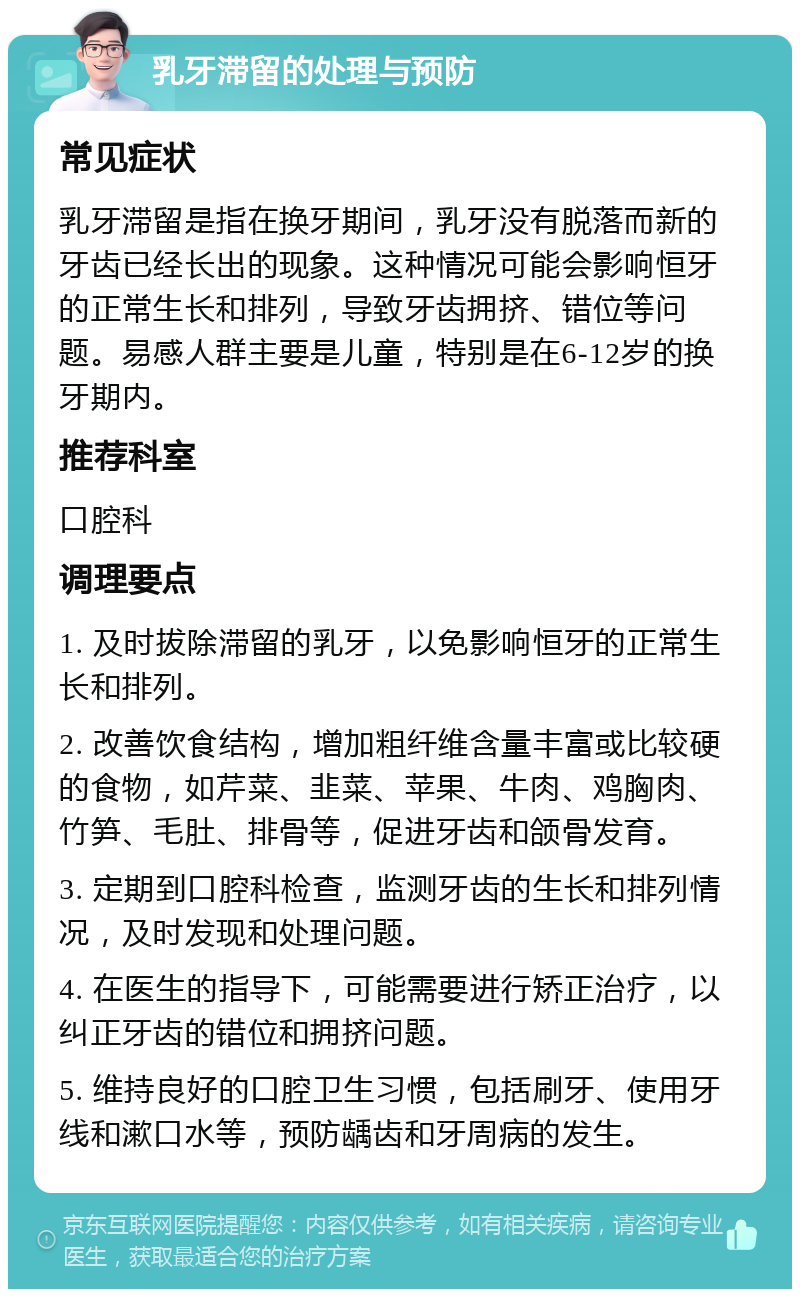 乳牙滞留的处理与预防 常见症状 乳牙滞留是指在换牙期间，乳牙没有脱落而新的牙齿已经长出的现象。这种情况可能会影响恒牙的正常生长和排列，导致牙齿拥挤、错位等问题。易感人群主要是儿童，特别是在6-12岁的换牙期内。 推荐科室 口腔科 调理要点 1. 及时拔除滞留的乳牙，以免影响恒牙的正常生长和排列。 2. 改善饮食结构，增加粗纤维含量丰富或比较硬的食物，如芹菜、韭菜、苹果、牛肉、鸡胸肉、竹笋、毛肚、排骨等，促进牙齿和颌骨发育。 3. 定期到口腔科检查，监测牙齿的生长和排列情况，及时发现和处理问题。 4. 在医生的指导下，可能需要进行矫正治疗，以纠正牙齿的错位和拥挤问题。 5. 维持良好的口腔卫生习惯，包括刷牙、使用牙线和漱口水等，预防龋齿和牙周病的发生。