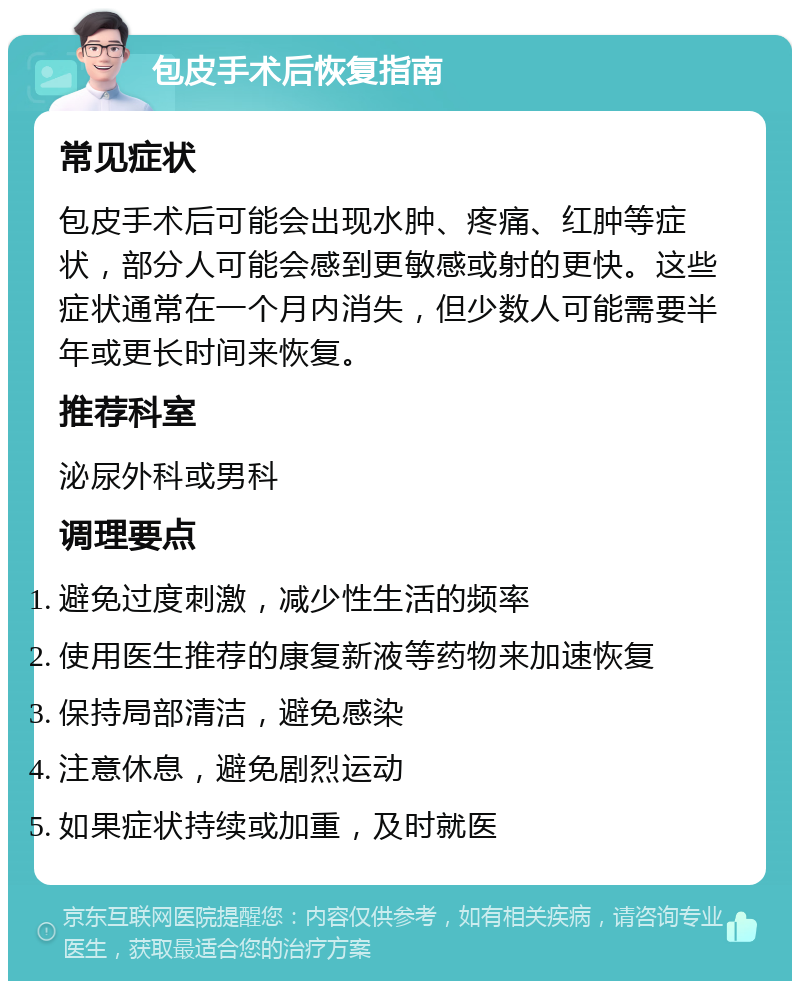 包皮手术后恢复指南 常见症状 包皮手术后可能会出现水肿、疼痛、红肿等症状，部分人可能会感到更敏感或射的更快。这些症状通常在一个月内消失，但少数人可能需要半年或更长时间来恢复。 推荐科室 泌尿外科或男科 调理要点 避免过度刺激，减少性生活的频率 使用医生推荐的康复新液等药物来加速恢复 保持局部清洁，避免感染 注意休息，避免剧烈运动 如果症状持续或加重，及时就医