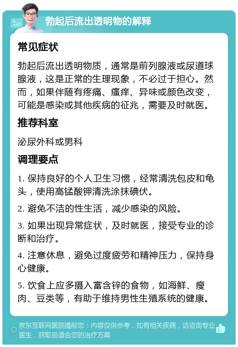 勃起后流出透明物的解释 常见症状 勃起后流出透明物质，通常是前列腺液或尿道球腺液，这是正常的生理现象，不必过于担心。然而，如果伴随有疼痛、瘙痒、异味或颜色改变，可能是感染或其他疾病的征兆，需要及时就医。 推荐科室 泌尿外科或男科 调理要点 1. 保持良好的个人卫生习惯，经常清洗包皮和龟头，使用高锰酸钾清洗涂抹碘伏。 2. 避免不洁的性生活，减少感染的风险。 3. 如果出现异常症状，及时就医，接受专业的诊断和治疗。 4. 注意休息，避免过度疲劳和精神压力，保持身心健康。 5. 饮食上应多摄入富含锌的食物，如海鲜、瘦肉、豆类等，有助于维持男性生殖系统的健康。