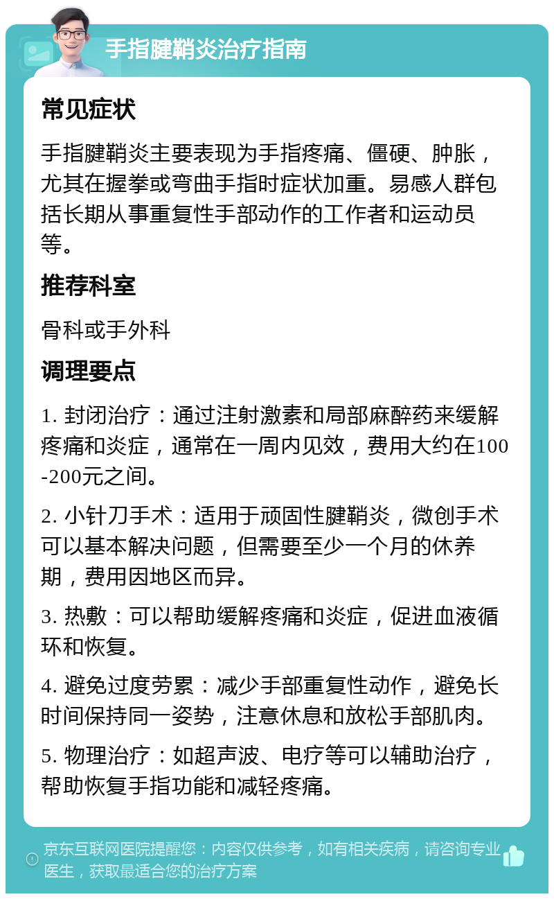 手指腱鞘炎治疗指南 常见症状 手指腱鞘炎主要表现为手指疼痛、僵硬、肿胀，尤其在握拳或弯曲手指时症状加重。易感人群包括长期从事重复性手部动作的工作者和运动员等。 推荐科室 骨科或手外科 调理要点 1. 封闭治疗：通过注射激素和局部麻醉药来缓解疼痛和炎症，通常在一周内见效，费用大约在100-200元之间。 2. 小针刀手术：适用于顽固性腱鞘炎，微创手术可以基本解决问题，但需要至少一个月的休养期，费用因地区而异。 3. 热敷：可以帮助缓解疼痛和炎症，促进血液循环和恢复。 4. 避免过度劳累：减少手部重复性动作，避免长时间保持同一姿势，注意休息和放松手部肌肉。 5. 物理治疗：如超声波、电疗等可以辅助治疗，帮助恢复手指功能和减轻疼痛。